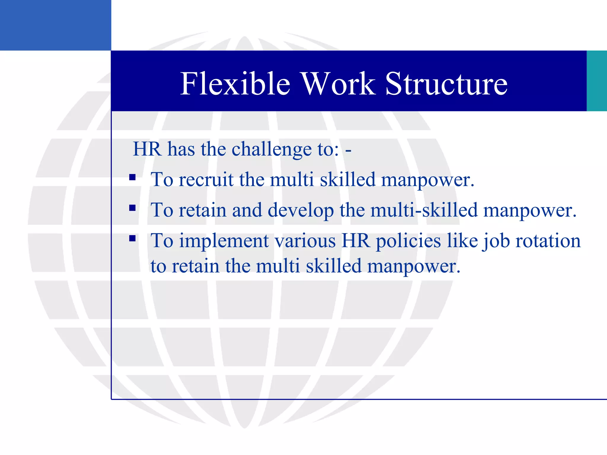 Flexible Work Structure
 HR has the challenge to: -
 To recruit the multi skilled manpower.
 To retain and develop the multi-skilled manpower.
 To implement various HR policies like job rotation
  to retain the multi skilled manpower.
 