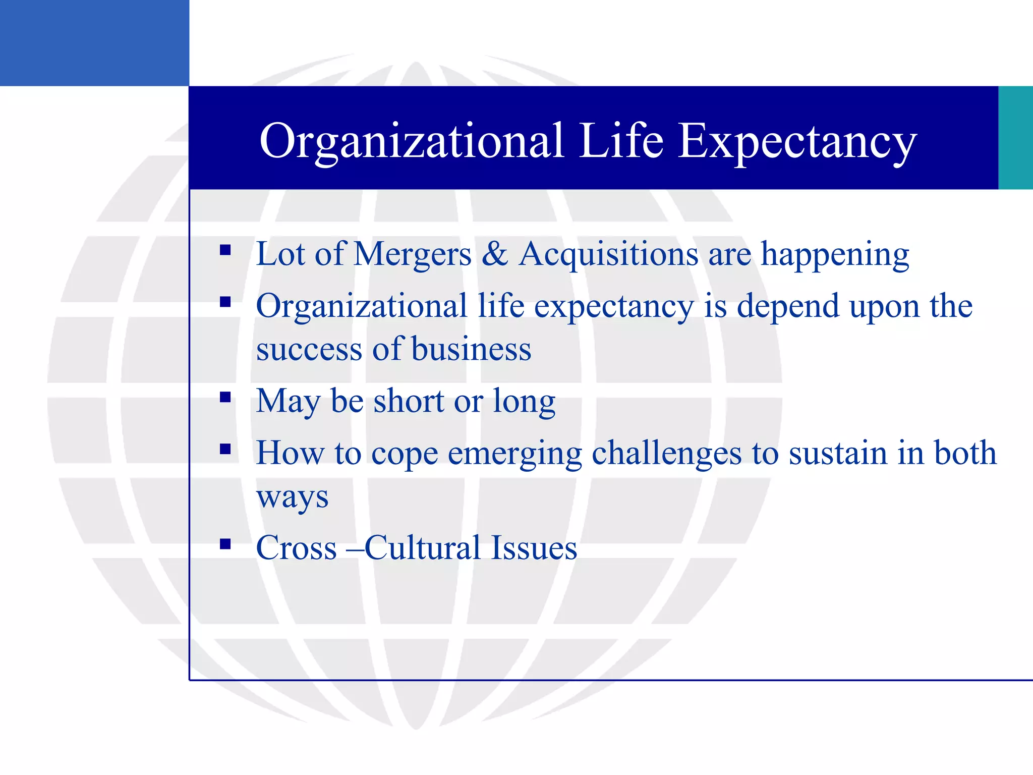 Organizational Life Expectancy

 Lot of Mergers & Acquisitions are happening
 Organizational life expectancy is depend upon the
  success of business
 May be short or long
 How to cope emerging challenges to sustain in both
  ways
 Cross –Cultural Issues
 