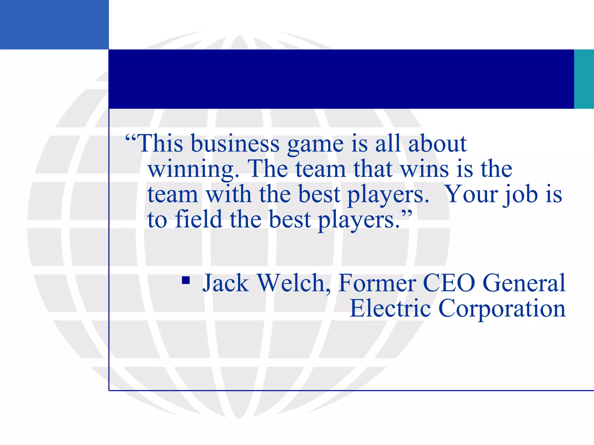 “This business game is all about
  winning. The team that wins is the
  team with the best players. Your job is
  to field the best players.”

      Jack Welch, Former CEO General
                    Electric Corporation
 