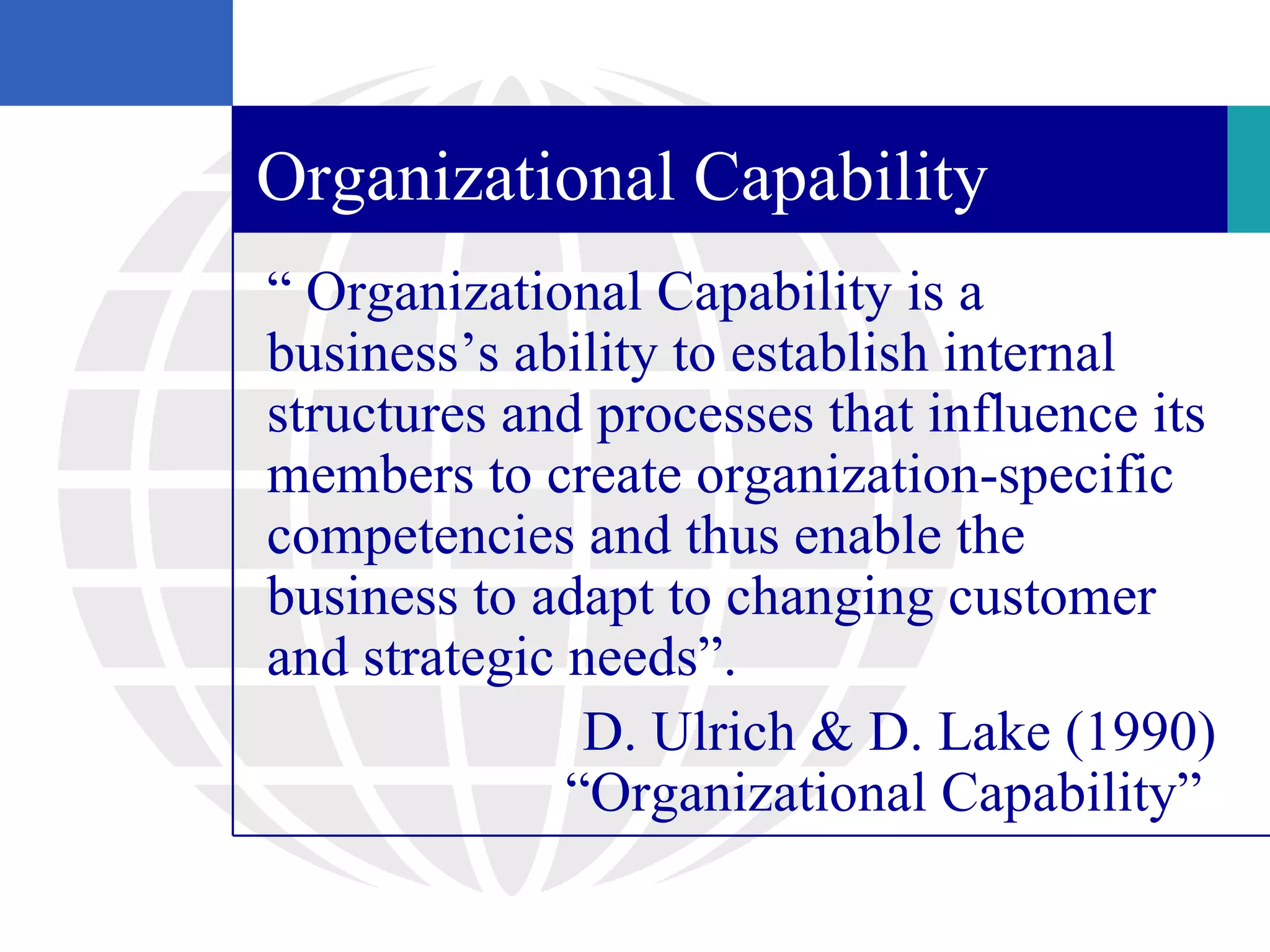 Organizational Capability
“ Organizational Capability is a
business’s ability to establish internal
structures and processes that influence its
members to create organization-specific
competencies and thus enable the
business to adapt to changing customer
and strategic needs”.
               D. Ulrich & D. Lake (1990)
              “Organizational Capability”
 