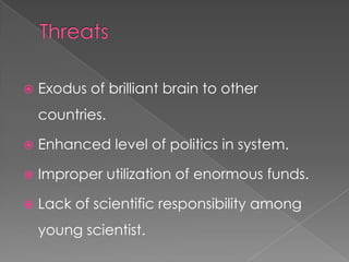 ThreatsExodus of brilliant brain to other countries.Enhanced level of politics in system.Improper utilization of enormous funds.Lack of scientific responsibility among young scientist.