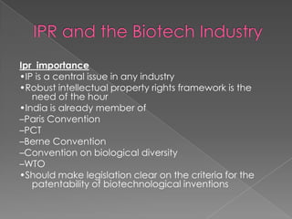IPR and the Biotech IndustryIpr  importance•IP is a central issue in any industry•Robust intellectual property rights framework is the need of the hour•India is already member of –Paris Convention–PCT–Berne Convention–Convention on biological diversity–WTO•Should make legislation clear on the criteria for the patentability of biotechnological inventions