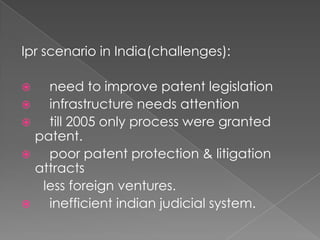 Ipr scenario in India(challenges):    need to improve patent legislation    infrastructure needs attention    till 2005 only process were granted patent.    poor patent protection & litigation attracts      less foreign ventures.    inefficient indian judicial system.