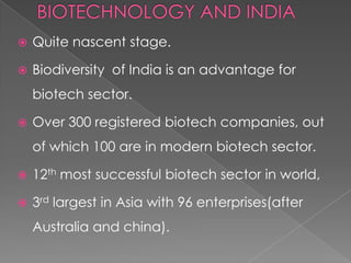 BIOTECHNOLOGY AND INDIAQuite nascent stage.Biodiversity  of India is an advantage for biotech sector.Over 300 registered biotech companies, out of which 100 are in modern biotech sector.12th most successful biotech sector in world,3rd largest in Asia with 96 enterprises(after Australia and china).