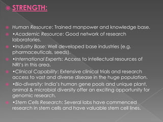 STRENGTH:Human Resource: Trained manpower and knowledge base.•Academic Resource: Good network of research laboratories.•Industry Base: Well developed base industries (e.g. pharmaceuticals, seeds).•International Experts: Access to intellectual resources of NRI’s in this area.•Clinical Capability: Extensive clinical trials and research access to vast and diverse disease in the huge population.•Bio-diversity: India’s human gene pools and unique plant, animal & microbial diversity offer an exciting opportunity for genomic research.•Stem Cells Research: Several labs have commenced research in stem cells and have valuable stem cell lines.