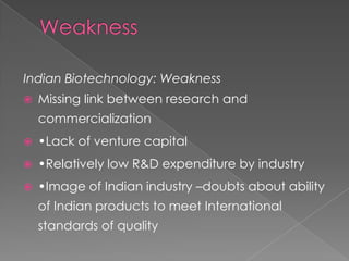WeaknessIndian Biotechnology: WeaknessMissing link between research and commercialization•Lack of venture capital•Relatively low R&D expenditure by industry•Image of Indian industry –doubts about ability of Indian products to meet International standards of quality