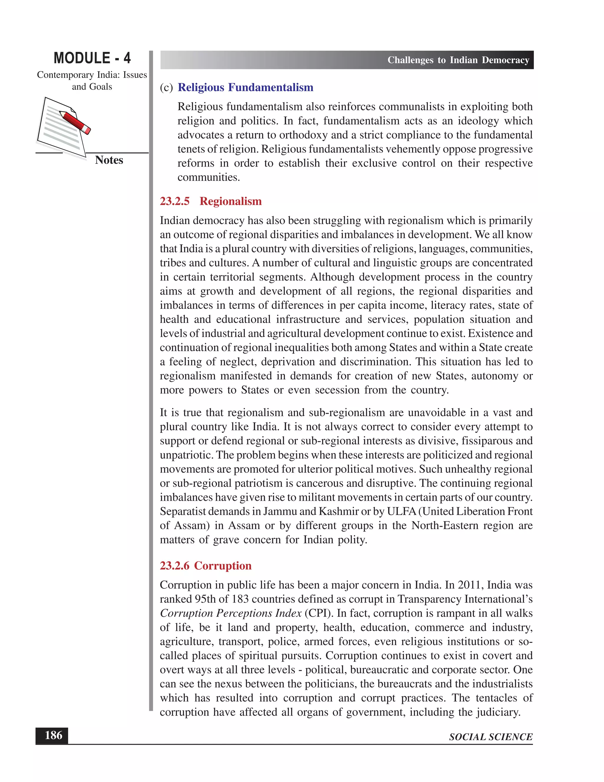SOCIAL SCIENCE
MODULE - 4 Challenges to Indian Democracy
Contemporary India: Issues
and Goals
186
Notes
(c) Religious Fundamentalism
Religious fundamentalism also reinforces communalists in exploiting both
religion and politics. In fact, fundamentalism acts as an ideology which
advocates a return to orthodoxy and a strict compliance to the fundamental
tenets of religion. Religious fundamentalists vehemently oppose progressive
reforms in order to establish their exclusive control on their respective
communities.
23.2.5 Regionalism
Indian democracy has also been struggling with regionalism which is primarily
an outcome of regional disparities and imbalances in development. We all know
that India is a plural country with diversities of religions, languages, communities,
tribes and cultures. A number of cultural and linguistic groups are concentrated
in certain territorial segments. Although development process in the country
aims at growth and development of all regions, the regional disparities and
imbalances in terms of differences in per capita income, literacy rates, state of
health and educational infrastructure and services, population situation and
levels of industrial and agricultural development continue to exist. Existence and
continuation of regional inequalities both among States and within a State create
a feeling of neglect, deprivation and discrimination. This situation has led to
regionalism manifested in demands for creation of new States, autonomy or
more powers to States or even secession from the country.
It is true that regionalism and sub-regionalism are unavoidable in a vast and
plural country like India. It is not always correct to consider every attempt to
support or defend regional or sub-regional interests as divisive, fissiparous and
unpatriotic. The problem begins when these interests are politicized and regional
movements are promoted for ulterior political motives. Such unhealthy regional
or sub-regional patriotism is cancerous and disruptive. The continuing regional
imbalances have given rise to militant movements in certain parts of our country.
Separatist demands in Jammu and Kashmir or by ULFA(United Liberation Front
of Assam) in Assam or by different groups in the North-Eastern region are
matters of grave concern for Indian polity.
23.2.6 Corruption
Corruption in public life has been a major concern in India. In 2011, India was
ranked 95th of 183 countries defined as corrupt in Transparency International’s
Corruption Perceptions Index (CPI). In fact, corruption is rampant in all walks
of life, be it land and property, health, education, commerce and industry,
agriculture, transport, police, armed forces, even religious institutions or so-
called places of spiritual pursuits. Corruption continues to exist in covert and
overt ways at all three levels - political, bureaucratic and corporate sector. One
can see the nexus between the politicians, the bureaucrats and the industrialists
which has resulted into corruption and corrupt practices. The tentacles of
corruption have affected all organs of government, including the judiciary.
 