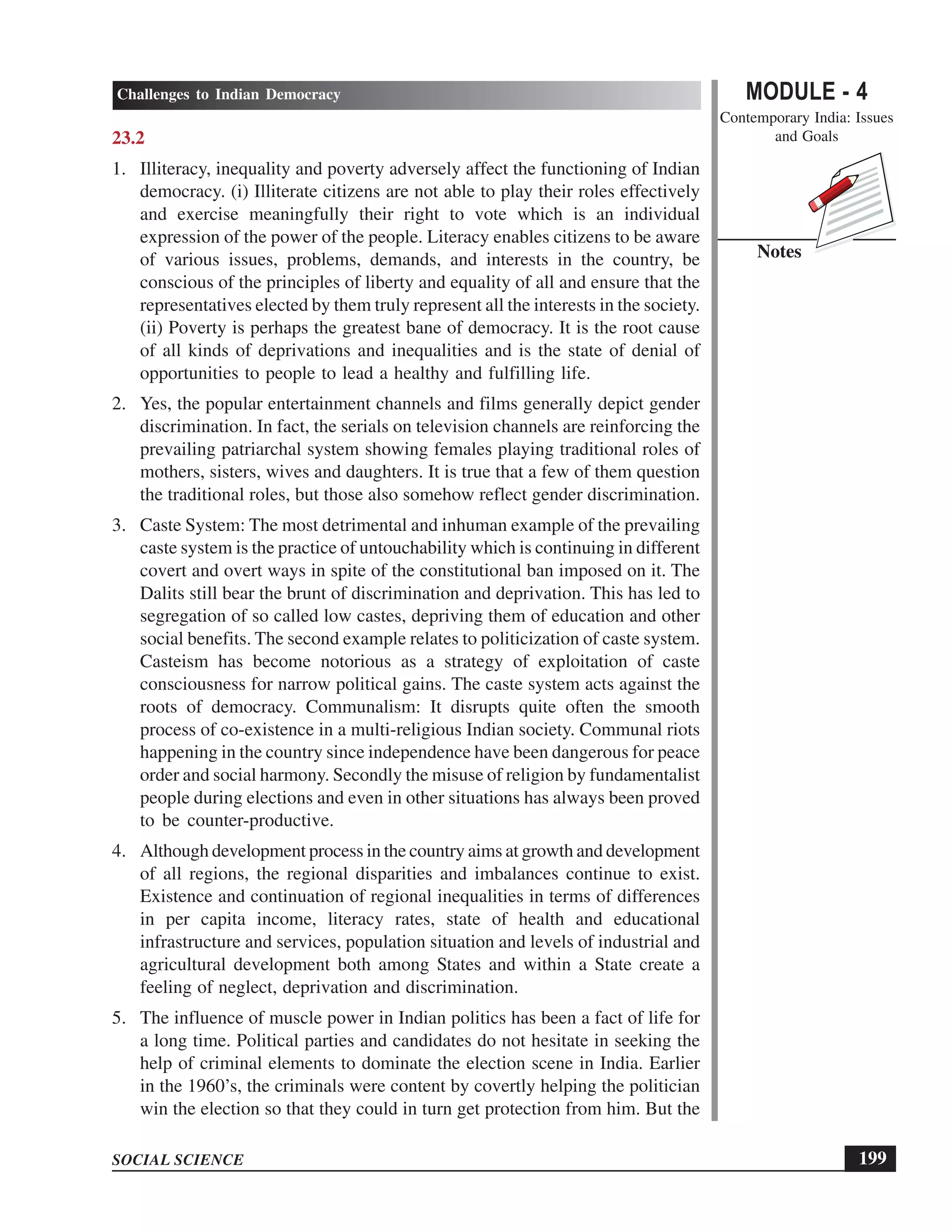 MODULE - 4
Contemporary India: Issues
and Goals
199
Challenges to Indian Democracy
SOCIAL SCIENCE
Notes
23.2
1. Illiteracy, inequality and poverty adversely affect the functioning of Indian
democracy. (i) Illiterate citizens are not able to play their roles effectively
and exercise meaningfully their right to vote which is an individual
expression of the power of the people. Literacy enables citizens to be aware
of various issues, problems, demands, and interests in the country, be
conscious of the principles of liberty and equality of all and ensure that the
representatives elected by them truly represent all the interests in the society.
(ii) Poverty is perhaps the greatest bane of democracy. It is the root cause
of all kinds of deprivations and inequalities and is the state of denial of
opportunities to people to lead a healthy and fulfilling life.
2. Yes, the popular entertainment channels and films generally depict gender
discrimination. In fact, the serials on television channels are reinforcing the
prevailing patriarchal system showing females playing traditional roles of
mothers, sisters, wives and daughters. It is true that a few of them question
the traditional roles, but those also somehow reflect gender discrimination.
3. Caste System: The most detrimental and inhuman example of the prevailing
caste system is the practice of untouchability which is continuing in different
covert and overt ways in spite of the constitutional ban imposed on it. The
Dalits still bear the brunt of discrimination and deprivation. This has led to
segregation of so called low castes, depriving them of education and other
social benefits. The second example relates to politicization of caste system.
Casteism has become notorious as a strategy of exploitation of caste
consciousness for narrow political gains. The caste system acts against the
roots of democracy. Communalism: It disrupts quite often the smooth
process of co-existence in a multi-religious Indian society. Communal riots
happening in the country since independence have been dangerous for peace
order and social harmony. Secondly the misuse of religion by fundamentalist
people during elections and even in other situations has always been proved
to be counter-productive.
4. Although development process in the country aims at growth and development
of all regions, the regional disparities and imbalances continue to exist.
Existence and continuation of regional inequalities in terms of differences
in per capita income, literacy rates, state of health and educational
infrastructure and services, population situation and levels of industrial and
agricultural development both among States and within a State create a
feeling of neglect, deprivation and discrimination.
5. The influence of muscle power in Indian politics has been a fact of life for
a long time. Political parties and candidates do not hesitate in seeking the
help of criminal elements to dominate the election scene in India. Earlier
in the 1960’s, the criminals were content by covertly helping the politician
win the election so that they could in turn get protection from him. But the
 