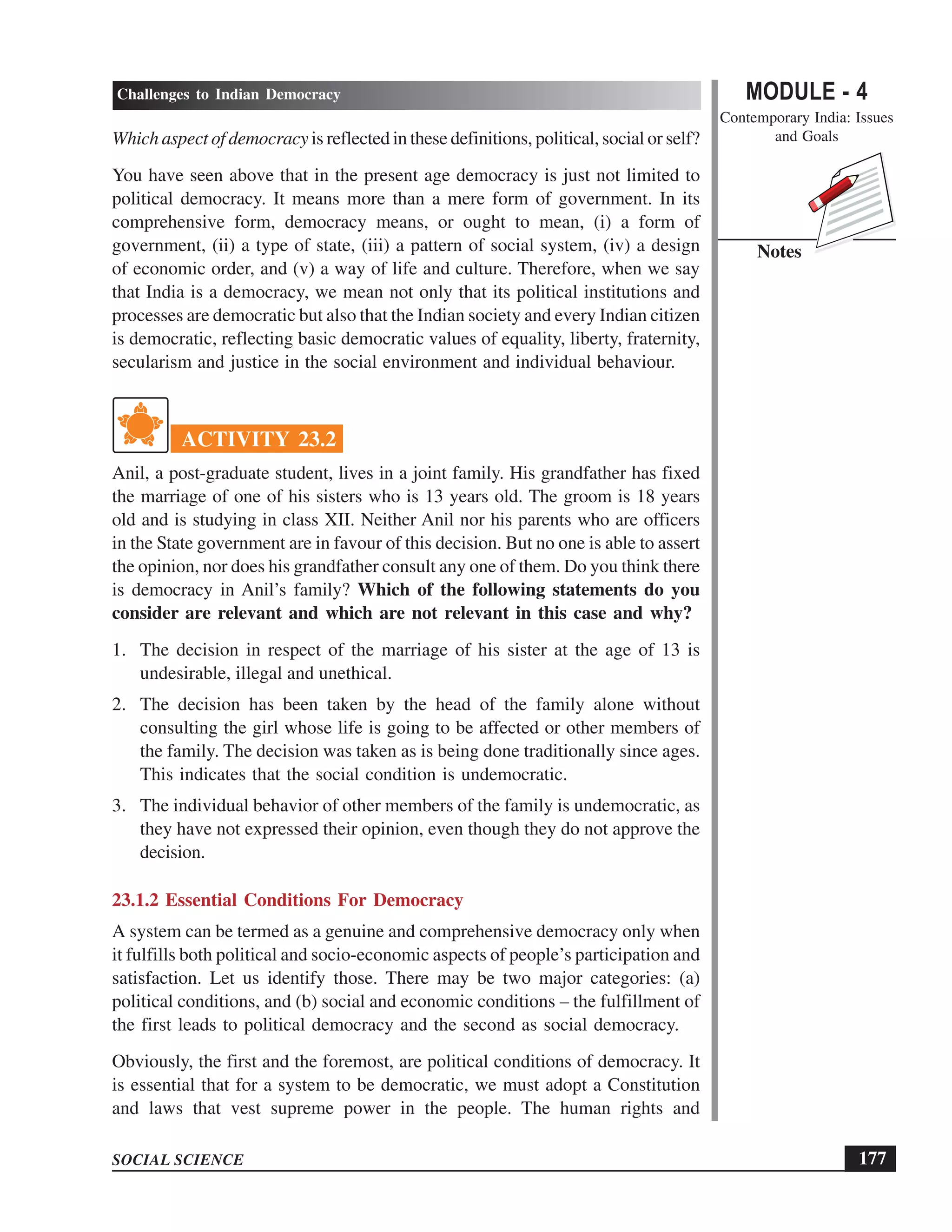 MODULE - 4
Contemporary India: Issues
and Goals
177
Challenges to Indian Democracy
SOCIAL SCIENCE
Notes
Which aspect of democracy is reflected in these definitions, political, social or self?
You have seen above that in the present age democracy is just not limited to
political democracy. It means more than a mere form of government. In its
comprehensive form, democracy means, or ought to mean, (i) a form of
government, (ii) a type of state, (iii) a pattern of social system, (iv) a design
of economic order, and (v) a way of life and culture. Therefore, when we say
that India is a democracy, we mean not only that its political institutions and
processes are democratic but also that the Indian society and every Indian citizen
is democratic, reflecting basic democratic values of equality, liberty, fraternity,
secularism and justice in the social environment and individual behaviour.
ACTIVITY 23.2
Anil, a post-graduate student, lives in a joint family. His grandfather has fixed
the marriage of one of his sisters who is 13 years old. The groom is 18 years
old and is studying in class XII. Neither Anil nor his parents who are officers
in the State government are in favour of this decision. But no one is able to assert
the opinion, nor does his grandfather consult any one of them. Do you think there
is democracy in Anil’s family? Which of the following statements do you
consider are relevant and which are not relevant in this case and why?
1. The decision in respect of the marriage of his sister at the age of 13 is
undesirable, illegal and unethical.
2. The decision has been taken by the head of the family alone without
consulting the girl whose life is going to be affected or other members of
the family. The decision was taken as is being done traditionally since ages.
This indicates that the social condition is undemocratic.
3. The individual behavior of other members of the family is undemocratic, as
they have not expressed their opinion, even though they do not approve the
decision.
23.1.2 Essential Conditions For Democracy
A system can be termed as a genuine and comprehensive democracy only when
it fulfills both political and socio-economic aspects of people’s participation and
satisfaction. Let us identify those. There may be two major categories: (a)
political conditions, and (b) social and economic conditions – the fulfillment of
the first leads to political democracy and the second as social democracy.
Obviously, the first and the foremost, are political conditions of democracy. It
is essential that for a system to be democratic, we must adopt a Constitution
and laws that vest supreme power in the people. The human rights and
 