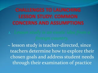 1. Lesson study is an exotic idea from a
             foreign country.
~ lesson study is teacher-directed, since
 teachers determine how to explore their
 chosen goals and address student needs
   through their examination of practice
 