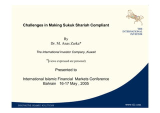 Challenges in Making Sukuk Shariah Compliant
By
Dr. M. Anas Zarka*
The International Investor Company ,Kuwait
*(views expressed are personal)
Presented to
International Islamic Financial Markets Conference
Bahrain 16-17 May , 2005
 