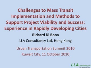 Challenges to Mass Transit
   Implementation and Methods to
 Support Project Viability and Success:
Experience in Rapidly Developing Cities
              Richard Di Bona
       LLA Consultancy Ltd, Hong Kong
     Urban Transportation Summit 2010
        Kuwait City, 11 October 2010
 