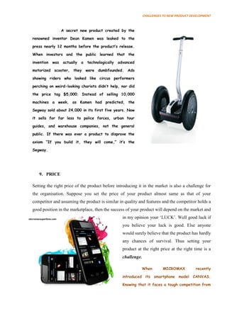 CHALLENGES TO NEW PRODUCT DEVELOPMENT



                  A secret new product created by the

renowned inventor Dean Kamen was leaked to the

press nearly 12 months before the product‟s release.

When investors and the public learned that the

invention   was   actually   a   technologically   advanced

motorized   scooter,   they      were   dumbfounded.   Ads

showing riders who looked like circus performers

perching on weird-looking chariots didn‟t help, nor did

the price tag $5,000. Instead of selling 10,000

machines a week, as Kamen had predicted, the

Segway sold about 24,000 in its first five years. Now

it sells for far less to police forces, urban tour

guides, and warehouse companies, not the general

public. If there was ever a product to disprove the

axiom “If you build it, they will come,” it‟s the

Segway.




   9. PRICE

Setting the right price of the product before introducing it in the market is also a challenge for
the organisation. Suppose you set the price of your product almost same as that of your
competitor and assuming the product is similar in quality and features and the competitor holds a
good position in the marketplace, then the success of your product will depend on the market and
                                                     in my opinion your ‘LUCK’. Well good luck if
                                                     you believe your luck is good. Else anyone
                                                     would surely believe that the product has hardly
                                                     any chances of survival. Thus setting your
                                                     product at the right price at the right time is a
                                                     challenge.

                                                                  When      MICROMAX          recently

                                                     introduced    its smartphone model      CANVAS.

                                                     Knowing that it faces a tough competition from
 
