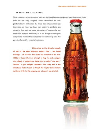 CHALLENGES TO NEW PRODUCT DEVELOPMENT



   11. RESISTANCE TO CHANGE

Most customers, so the argument goes, are intrinsically conservative and resist innovation. Apart
from the few early adopters, whose enthusiasm for new
products knows no bounds, the broad mass of customers sees
innovation as risky and finds new unproven products less
attractive than tried and tested alternatives. Consequently, any
innovative product, particularly if it has a high technological
component, will meet resistance and will sell slowly until it is
perceived as safe by potential customers.



                         Often cited as the ultimate example

of one of the most notorious product flops - and brand

missteps - of all time, New Coke was launched in the mid-

1980s by Coca Cola in an attempt to help the soda company

stay ahead of competitors during the so-called "cola wars."

Instead, it just annoyed consumers. The tacky way it was

introduced made it seem as though the regular Coke drinkers

mattered little to the company and a boycott was started.
 