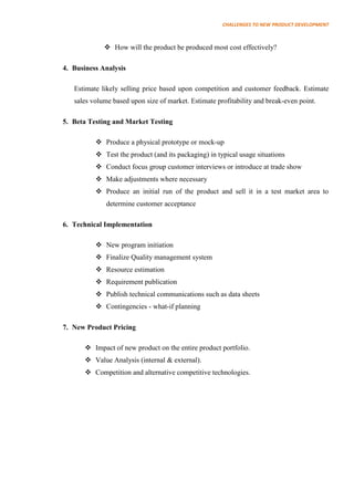 CHALLENGES TO NEW PRODUCT DEVELOPMENT



              How will the product be produced most cost effectively?

4. Business Analysis

   Estimate likely selling price based upon competition and customer feedback. Estimate
   sales volume based upon size of market. Estimate profitability and break-even point.

5. Beta Testing and Market Testing

           Produce a physical prototype or mock-up
           Test the product (and its packaging) in typical usage situations
           Conduct focus group customer interviews or introduce at trade show
           Make adjustments where necessary
           Produce an initial run of the product and sell it in a test market area to
              determine customer acceptance

6. Technical Implementation

           New program initiation
           Finalize Quality management system
           Resource estimation
           Requirement publication
           Publish technical communications such as data sheets
           Contingencies - what-if planning

7. New Product Pricing

        Impact of new product on the entire product portfolio.
        Value Analysis (internal & external).
        Competition and alternative competitive technologies.
 