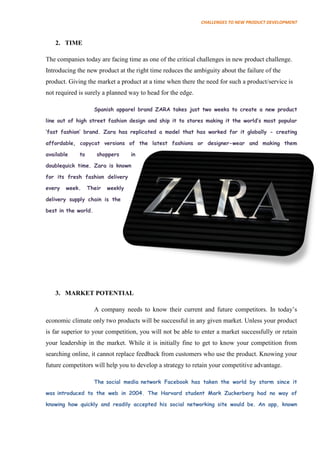 CHALLENGES TO NEW PRODUCT DEVELOPMENT



   2. TIME

The companies today are facing time as one of the critical challenges in new product challenge.
Introducing the new product at the right time reduces the ambiguity about the failure of the
product. Giving the market a product at a time when there the need for such a product/service is
not required is surely a planned way to head for the edge.

                     Spanish apparel brand ZARA takes just two weeks to create a new product

line out of high street fashion design and ship it to stores making it the world‟s most popular

„fast fashion‟ brand. Zara has replicated a model that has worked for it globally - creating

affordable, copycat versions of the latest fashions or designer-wear and making them

available    to      shoppers      in

doublequick time. Zara is known

for its fresh fashion delivery

every   week.     Their   weekly

delivery supply chain is the

best in the world.




   3. MARKET POTENTIAL

                     A company needs to know their current and future competitors. In today’s
economic climate only two products will be successful in any given market. Unless your product
is far superior to your competition, you will not be able to enter a market successfully or retain
your leadership in the market. While it is initially fine to get to know your competition from
searching online, it cannot replace feedback from customers who use the product. Knowing your
future competitors will help you to develop a strategy to retain your competitive advantage.

                     The social media network Facebook has taken the world by storm since it

was introduced to the web in 2004. The Harvard student Mark Zuckerberg had no way of

knowing how quickly and readily accepted his social networking site would be. An app, known
 