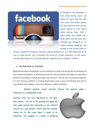 CHALLENGES TO NEW PRODUCT DEVELOPMENT



                                                              as Instagram, was developed to

                                                              make photo-sharing easier and

                                                              quicker for users. Not only could

                                                              users share their photos quickly,

                                                              but they could edit them and add

                                                              special effects to their photos

                                                              before      sharing   them.    With   1

                                                              million iPhone and Android users

                                                              being added each and every day,

                                                              Facebook saw Instagram as its

                                                              fastest growing competitor and

                                                              decided to take control before it

became a problem for Facebook. Facebook acquired Instagram for $ 1 billion which was not an

easy or cheap process, but it eliminated the stress of a future competitor, or even worse,

the app being acquired by an already powerful competitor such as Google or Twitter.




   4. TECNOLOGICAL CHANGE

Rapid advancement of technology may be considered by many to be among the top challenges of
new product development. A technological arms race may put product developers in a precarious
position of uncertainty. Product developers may not know what the next development might be.
If a firm chooses a pathway to creating functionality using a form of technology that may be
soon obsolete, the company’s investors could lose a sizable investment.

              Without    question,   nearly   everyone    believes     the    equation      Apple   =

Innovation is a fundamental truth.

Starting from the first Macintosh to the ipod,

ipad, iphone , the list is still growing and apple has

time again proved that innovation is the ultimate

success of a new product. That‟s why the company

stands out of the crowd when it comes to its

innovation. The company is a leader in producing
 