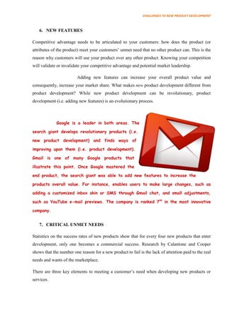 CHALLENGES TO NEW PRODUCT DEVELOPMENT



   6. NEW FEATURES

Competitive advantage needs to be articulated to your customers: how does the product (or
attributes of the product) meet your customers’ unmet need that no other product can. This is the
reason why customers will use your product over any other product. Knowing your competition
will validate or invalidate your competitive advantage and potential market leadership.

                         Adding new features can increase your overall product value and
consequently, increase your market share. What makes new product development different from
product development? While new product development can be revolutionary, product
development (i.e. adding new features) is an evolutionary process.



             Google is a leader in both areas. The

search giant develops revolutionary products (i.e.

new product development) and finds ways of

improving upon them (i.e. product development).

Gmail is one of many Google products that

illustrate this point. Once Google mastered the

end product, the search giant was able to add new features to increase the

products overall value. For instance, enables users to make large changes, such as

adding a customized inbox skin or SMS through Gmail chat, and small adjustments,

such as YouTube e-mail previews. The company is ranked 7th in the most innovative

company.


   7. CRITICAL UNMET NEEDS

Statistics on the success rates of new products show that for every four new products that enter
development, only one becomes a commercial success. Research by Calantone and Cooper
shows that the number one reason for a new product to fail is the lack of attention paid to the real
needs and wants of the marketplace.

There are three key elements to meeting a customer’s need when developing new products or
services.
 