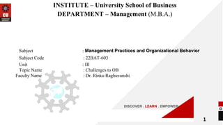 DISCOVER . LEARN . EMPOWER
INSTITUTE – University School of Business
DEPARTMENT – Management (M.B.A.)
Subject : Management Practices and Organizational Behavior
Subject Code : 22BAT-603
Unit : III
Topic Name : Challenges to OB
Faculty Name : Dr. Rinku Raghuvanshi
1
 