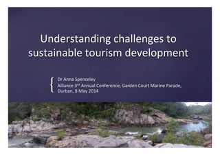 {	
!
Understanding	
  challenges	
  to	
  
sustainable	
  tourism	
  development	
  
Dr	
  Anna	
  Spenceley	
  
Alliance	
  3rd	
  Annual	
  Conference,	
  Garden	
  Court	
  Marine	
  Parade,	
  
Durban,	
  8	
  May	
  2014	
  
 
