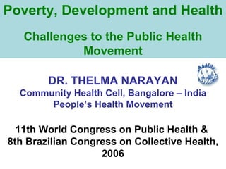 Poverty, Development and Health Challenges to the Public Health Movement DR. THELMA NARAYAN Community Health Cell, Bangalore – India People’s Health Movement 11th World Congress on Public Health &  8th Brazilian Congress on Collective Health, 2006 