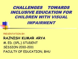 CHALLENGES TOWARDS
INCLUSIVE EDUCATION FOR
CHILDREN WITH VISUAL
IMPAIRMENT
PRESENTATION BY:

RAJNISH KUMAR ARYA
M. ED. (SPL.) STUDENT
SESSION 2010-2011
FACULTY OF EDUCATION, BHU

 