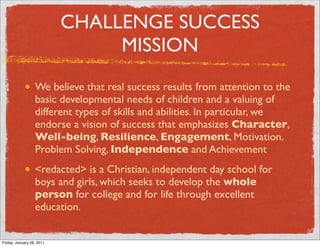 CHALLENGE SUCCESS
                                MISSION
                  We believe that real success results from attention to the
                  basic developmental needs of children and a valuing of
                  different types of skills and abilities. In particular, we
                  endorse a vision of success that emphasizes Character,
                  Well-being, Resilience, Engagement, Motivation,
                  Problem Solving, Independence and Achievement
                  <redacted> is a Christian, independent day school for
                  boys and girls, which seeks to develop the whole
                  person for college and for life through excellent
                  education.


Friday, January 28, 2011
 