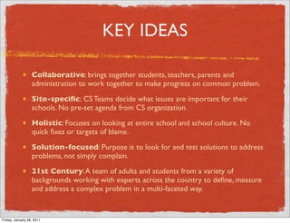 KEY IDEAS

                  Collaborative: brings together students, teachers, parents and
                  administration to work together to make progress on common problem.
                  Site-speciﬁc: CS Teams decide what issues are important for their
                  schools. No pre-set agenda from CS organization.
                  Holistic: Focuses on looking at entire school and school culture. No
                  quick ﬁxes or targets of blame.
                  Solution-focused: Purpose is to look for and test solutions to address
                  problems, not simply complain.
                  21st Century: A team of adults and students from a variety of
                  backgrounds working with experts across the country to deﬁne, measure
                  and address a complex problem in a multi-faceted way.


Friday, January 28, 2011
 