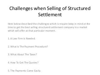 Challenges when Selling of Structured
Settlement
Here below described the challenges which is require keep in mind at the
time to get the best selling structured settlement company in a market
which will offer at that particular moment.
1. A Law Firm Is Needed.
2. What Is The Payment Procedure?
3. What About The Taxes?
4. How To Get The Quotes?
5. The Payments Come Easily.

 
