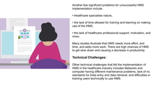Another few significant problems for unsuccessful HMS
implementation include.
• Healthcare specialists nature,
• the lack of time allowed for training and learning on making
use of the HMS,
• the lack of healthcare professional support, motivation, and
more.
Many studies illustrate that HMS needs more effort, and
time, and adds more work. There are high chances of HMS
to get slow down and causing a decrease in productivity.
Technical Challenges:
Other technical challenges that fail the implementation of
HMS in the healthcare industry includes Networks and
computer having different maintenance problems, lack of no
standards for Data entry and data retrieval, and difficulties in
training users technically to use HMS.
 