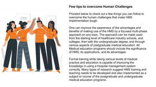 Few tips to overcome Human Challenges
Proceed below to check out a few things you can follow to
overcome the human challenges that make HMS
implementation tough.
One can improve the awareness of the advantages and
benefits of making use of the HMS by a focused multi-phase
approach on any topic. The approach can be made used
from the starting level of healthcare industry schools, and
colleges, then with the undergraduate degree, and through
various aspects of postgraduate medical education. All
Medical education programs should include the significance
of HMS, its applications, and its advantages.
Formal training while taking various levels of medical
practice and education is capable of improving the
knowledge in using a Hospital management system
correctly. Many types of research suggest HMS training and
teaching needs to be developed and also implemented as a
subject or course of the postgraduate and undergraduate
medical education programs.
 