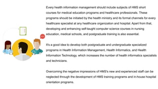 Every health information management should include subjects of HMS short
courses for medical education programs and healthcare professionals. These
programs should be initiated by the health ministry and its formal channels for every
healthcare specialist at any healthcare organization and hospital. Apart from that,
developing and enhancing self-taught computer science courses in nursing
education, medical schools, and postgraduate training is also essential.
It's a good idea to develop both postgraduate and undergraduate specialized
programs in Health Information Management, Health Informatics, and Health
Information Technology, which increases the number of health informatics specialists
and technicians.
Overcoming the negative impressions of HMS's new and experienced staff can be
neglected through the development of HMS training programs and in-house hospital
orientation programs.
 