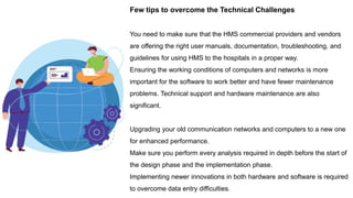 Few tips to overcome the Technical Challenges
You need to make sure that the HMS commercial providers and vendors
are offering the right user manuals, documentation, troubleshooting, and
guidelines for using HMS to the hospitals in a proper way.
Ensuring the working conditions of computers and networks is more
important for the software to work better and have fewer maintenance
problems. Technical support and hardware maintenance are also
significant.
Upgrading your old communication networks and computers to a new one
for enhanced performance.
Make sure you perform every analysis required in depth before the start of
the design phase and the implementation phase.
Implementing newer innovations in both hardware and software is required
to overcome data entry difficulties.
 
