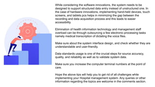 While considering the software innovations, the system needs to be
designed to support structured data entry instead of unstructured one. In
the case of hardware innovations, implementing hand-held devices, touch
screens, and tablets pcs helps in minimizing the gap between the
recording and data acquisition process and this leads to easier
accessibility.
Elimination of health information technology and management staff
overload can be through outsourcing a few electronic processing tasks
namely medical transcription of dictating the voice files.
Make sure about the system interface design, and check whether they are
understandable and user-friendly.
Data standards usage is one of the crucial steps for source accuracy,
quality, and reliability as well as to validate system data.
Make sure you increase the computer terminal numbers at the point of
care.
Hope the above tips will help you to get rid of all challenges while
implementing your Hospital management system. Any queries or other
information regarding the topics are welcome in the comments section.
 