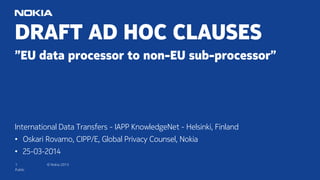 1 © Nokia 2015
DRAFT AD HOC CLAUSES
”EU data processor to non-EU sub-processor”
International Data Transfers - IAPP KnowledgeNet - Helsinki, Finland
• Oskari Rovamo, CIPP/E, Global Privacy Counsel, Nokia
• 25-03-2014
Public
 