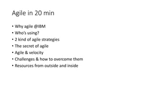 Agile in 20 min
• Why agile @IBM
• Who’s using?
• 2 kind of agile strategies
• The secret of agile
• Agile & velocity
• Challenges & how to overcome them
• Resources from outside and inside
 