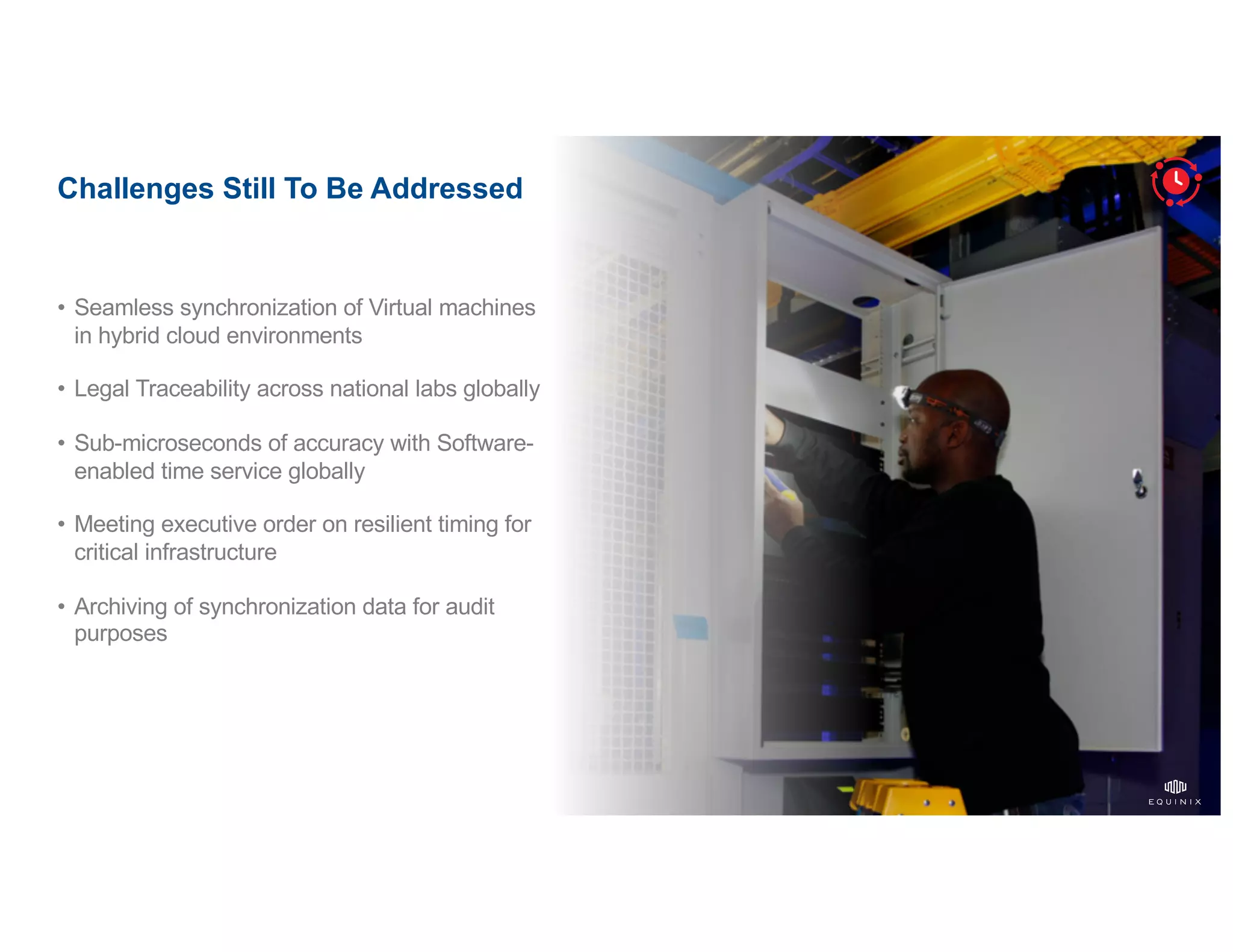 ©2020   Equinix.com17
Challenges Still To Be Addressed
• Seamless synchronization of Virtual machines
in hybrid cloud environments
• Legal Traceability across national labs globally
• Sub-microseconds of accuracy with Software-
enabled time service globally
• Meeting executive order on resilient timing for
critical infrastructure
• Archiving of synchronization data for audit
purposes
 