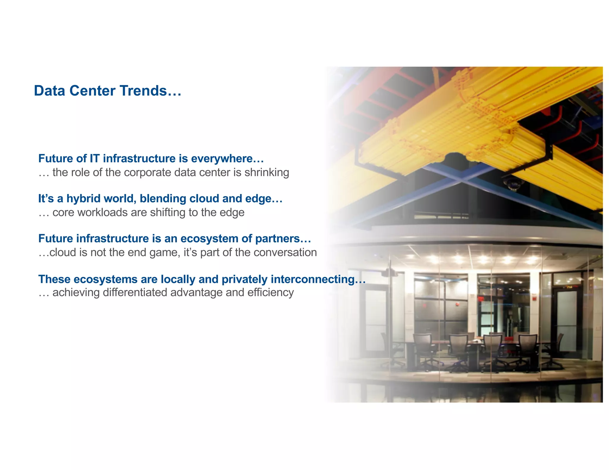 ©2020   Equinix.com
Data Center Trends…
Future of IT infrastructure is everywhere…
… the role of the corporate data center is shrinking
It’s a hybrid world, blending cloud and edge…
… core workloads are shifting to the edge
Future infrastructure is an ecosystem of partners…
…cloud is not the end game, it’s part of the conversation
These ecosystems are locally and privately interconnecting…
… achieving differentiated advantage and efficiency
 