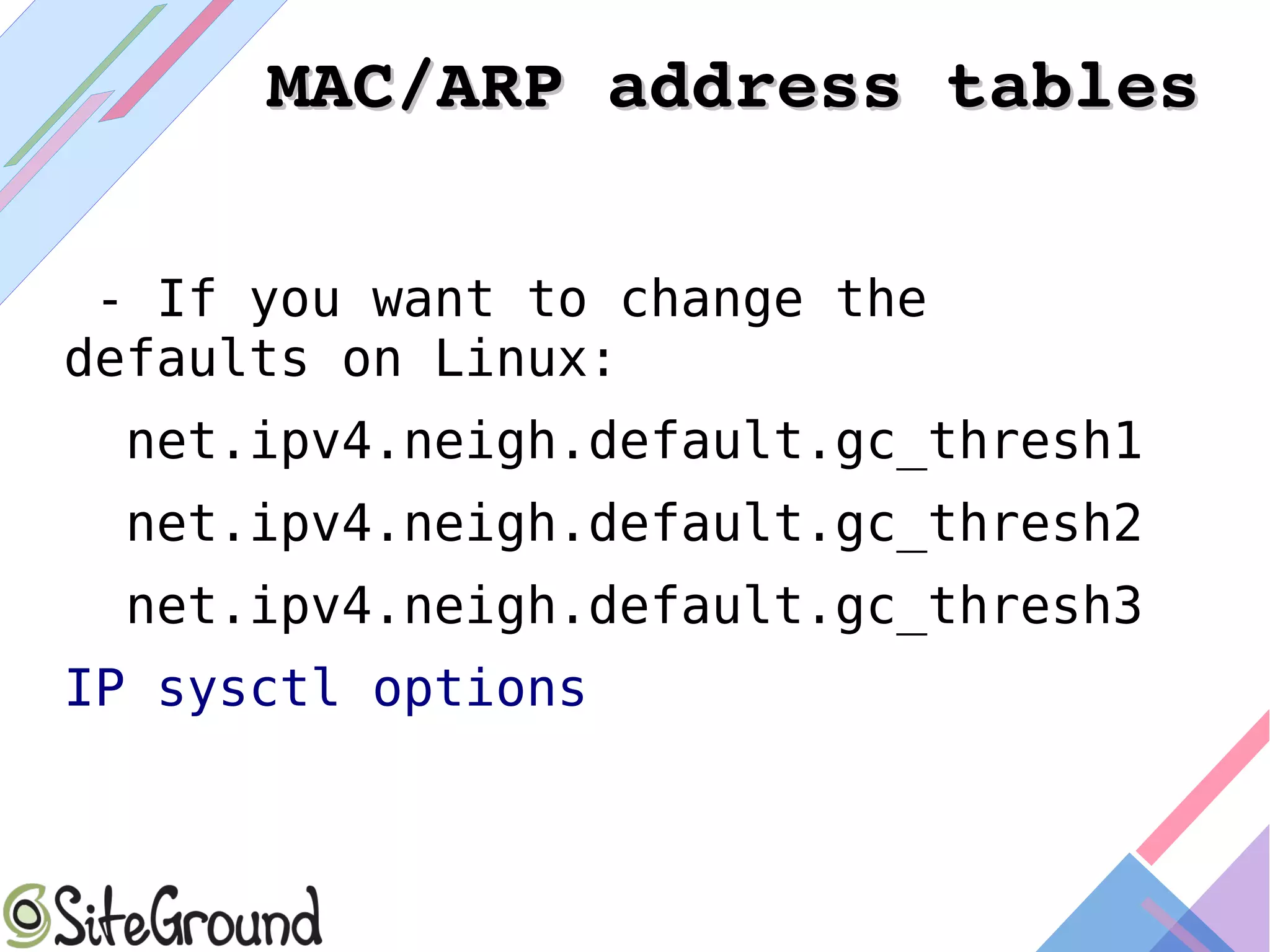MAC/ARP address tablesMAC/ARP address tables
- If you want to change the
defaults on Linux:
net.ipv4.neigh.default.gc_thresh1
net.ipv4.neigh.default.gc_thresh2
net.ipv4.neigh.default.gc_thresh3
IP sysctl options
 