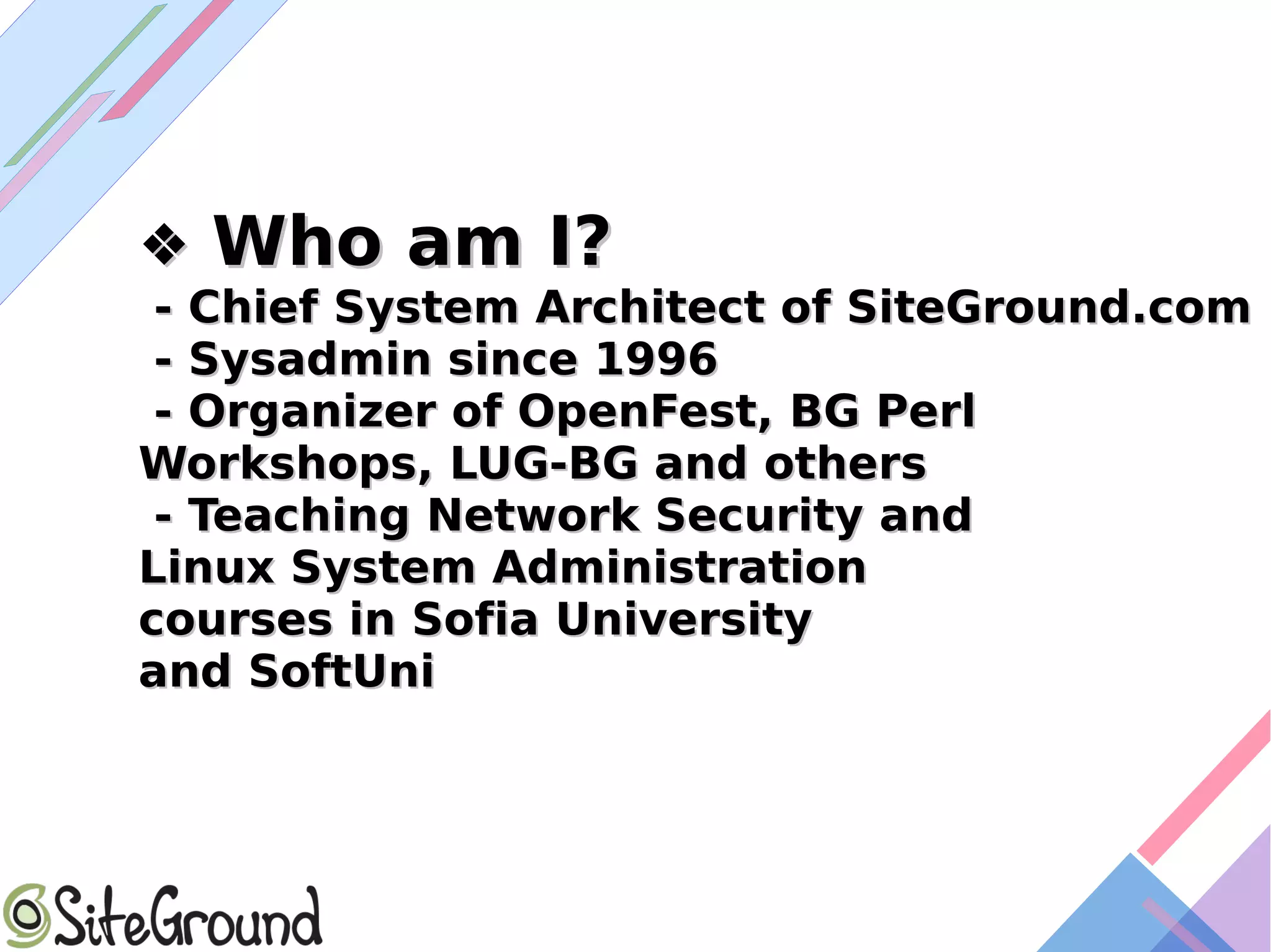 ❖❖ Who am I?Who am I?
- Chief System Architect of SiteGround.com- Chief System Architect of SiteGround.com
- Sysadmin since 1996- Sysadmin since 1996
- Organizer of OpenFest, BG Perl- Organizer of OpenFest, BG Perl
Workshops, LUG-BG and othersWorkshops, LUG-BG and others
- Teaching Network Security and- Teaching Network Security and
Linux System AdministrationLinux System Administration
courses in Sofia Universitycourses in Sofia University
and SoftUniand SoftUni
 