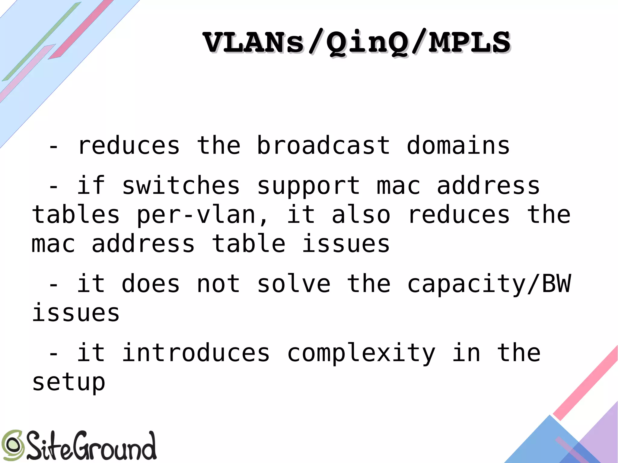 VLANs/QinQ/MPLSVLANs/QinQ/MPLS
- reduces the broadcast domains
- if switches support mac address
tables per-vlan, it also reduces the
mac address table issues
- it does not solve the capacity/BW
issues
- it introduces complexity in the
setup
 
