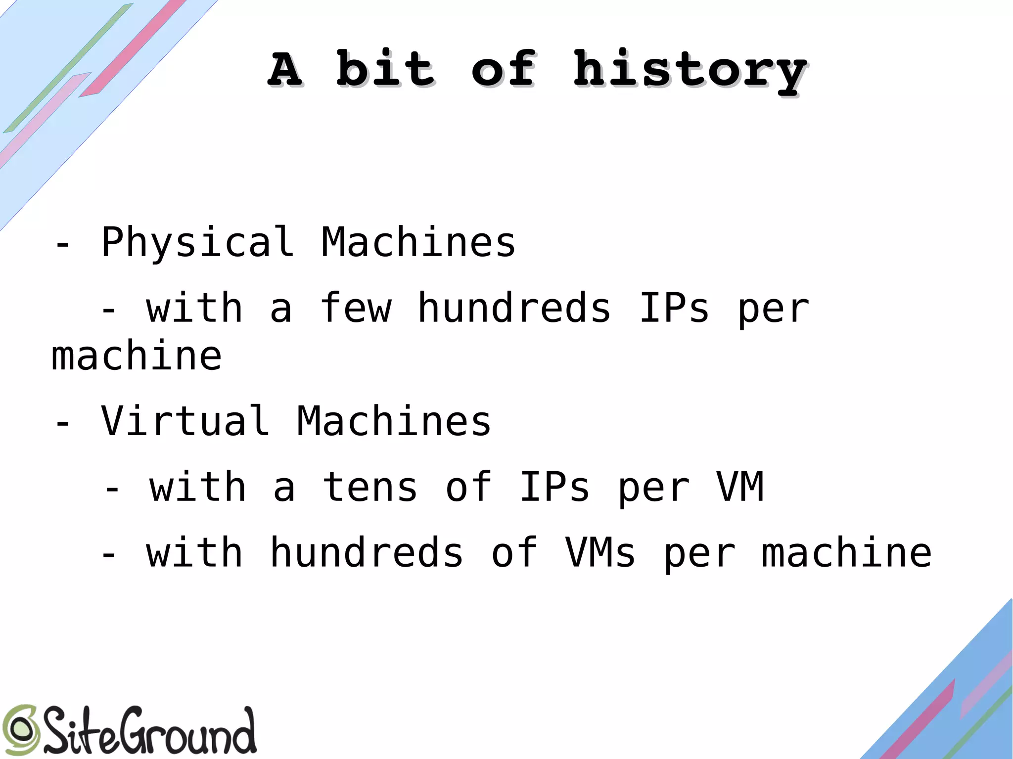 - Physical Machines
- with a few hundreds IPs per
machine
- Virtual Machines
- with a tens of IPs per VM
- with hundreds of VMs per machine
A bit of historyA bit of history
 