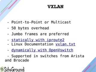 VXLANVXLAN
- Point-to-Point or Multicast
- 50 bytes overhead
- Jumbo frames are preferred
- statically with iproute2
- Linux Documentation vxlan.txt
- dynamically with OpenVswitch
- Supported in switches from Arista
and Brocade
 