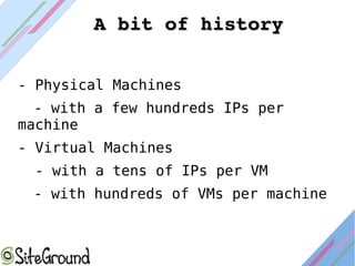 - Physical Machines
- with a few hundreds IPs per
machine
- Virtual Machines
- with a tens of IPs per VM
- with hundreds of VMs per machine
A bit of historyA bit of history
 