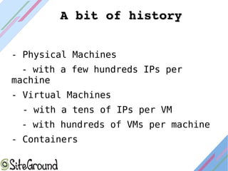 - Physical Machines
- with a few hundreds IPs per
machine
- Virtual Machines
- with a tens of IPs per VM
- with hundreds of VMs per machine
- Containers
A bit of historyA bit of history
 