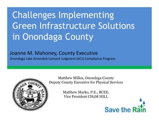 Challenges Implementing
 Green I f
 G     Infrastructure S l i
                      Solutions
 in Onondaga County
Joanne M. Mahoney, County Executive
Joanne M Mahoney County Executive
Onondaga Lake Amended Consent Judgment (ACJ) Compliance Program




                           Matthew Millea, Onondaga County
                       Deputy County Executive for Physical Services

                               Matthew Marko, P.E., BCEE,
                               Vice President CH2M HILL
 
