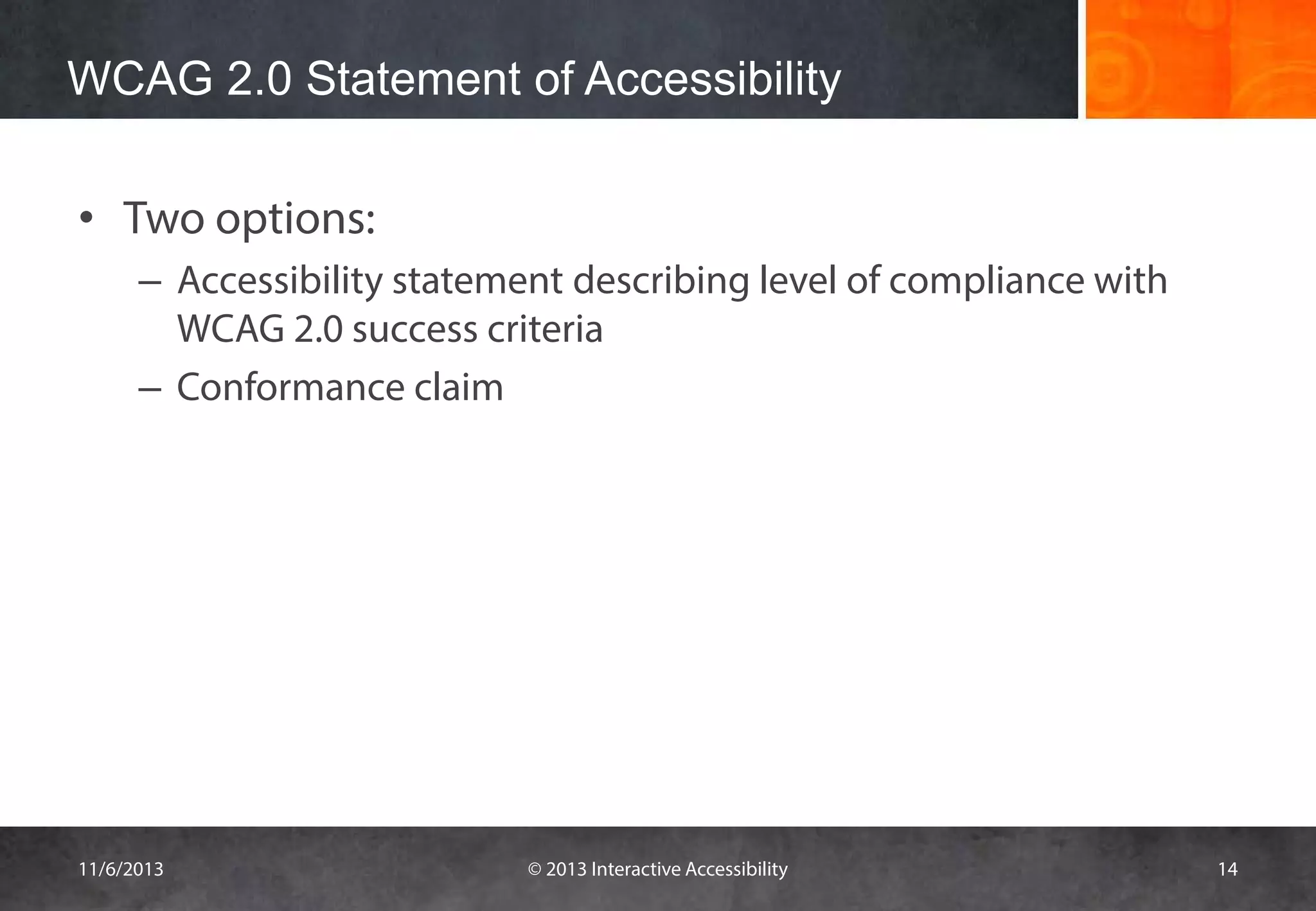 WCAG 2.0 Statement of Accessibility
• Two options:
– Accessibility statement describing level of compliance with
WCAG 2.0 success criteria
– Conformance claim

11/6/2013

© 2013 Interactive Accessibility

14

 