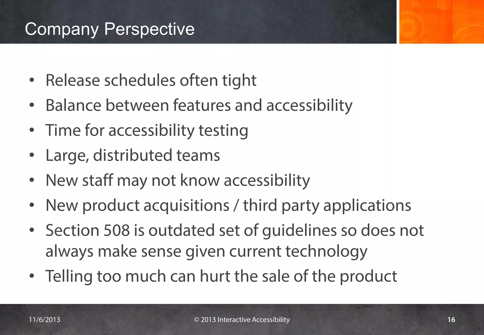 Company Perspective
Release schedules often tight
Balance between features and accessibility
Time for accessibility testing
Large, distributed teams
New staff may not know accessibility
New product acquisitions / third party applications
Section 508 is outdated set of guidelines so does not
always make sense given current technology
• Telling too much can hurt the sale of the product
•
•
•
•
•
•
•

11/6/2013

© 2013 Interactive Accessibility

16

 