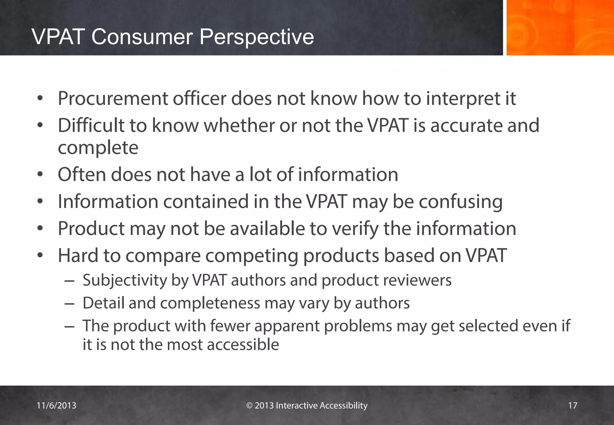 VPAT Consumer Perspective
• Procurement officer does not know how to interpret it
• Difficult to know whether or not the VPAT is accurate and
complete
• Often does not have a lot of information
• Information contained in the VPAT may be confusing
• Product may not be available to verify the information
• Hard to compare competing products based on VPAT
– Subjectivity by VPAT authors and product reviewers
– Detail and completeness may vary by authors
– The product with fewer apparent problems may get selected even if
it is not the most accessible

11/6/2013

© 2013 Interactive Accessibility

17

 