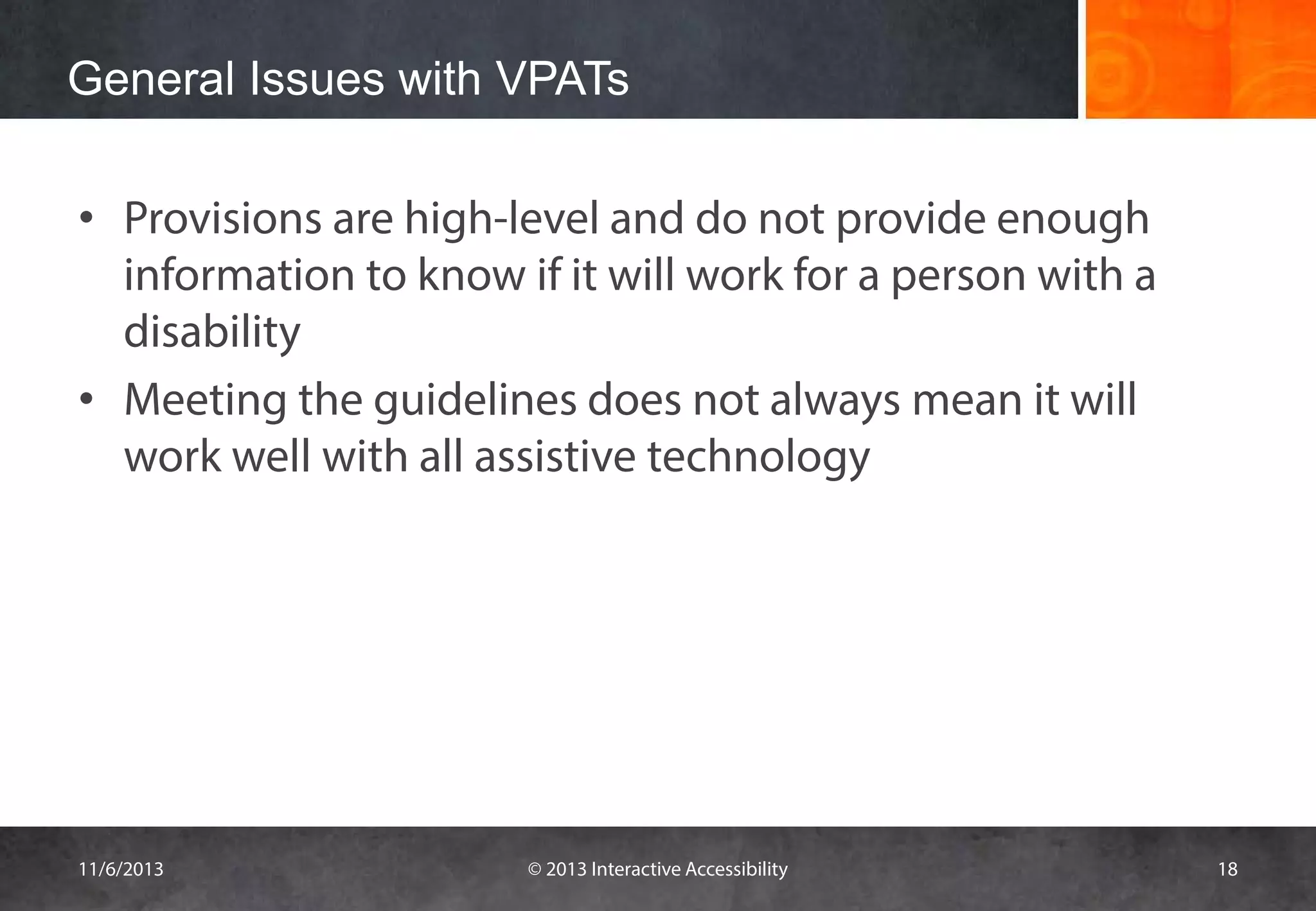 General Issues with VPATs
• Provisions are high-level and do not provide enough
information to know if it will work for a person with a
disability
• Meeting the guidelines does not always mean it will
work well with all assistive technology

11/6/2013

© 2013 Interactive Accessibility

18

 